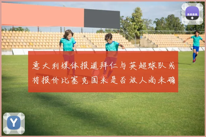 意大利媒体报道拜仁与英超球队或将报价比塞克国米是否放人尚未确定