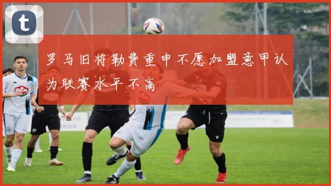 罗马旧将勒费重申不愿加盟意甲认为联赛水平不高