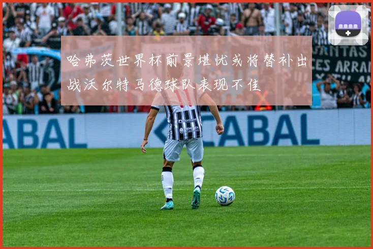 哈弗茨世界杯前景堪忧或将替补出战沃尔特马德球队表现不佳