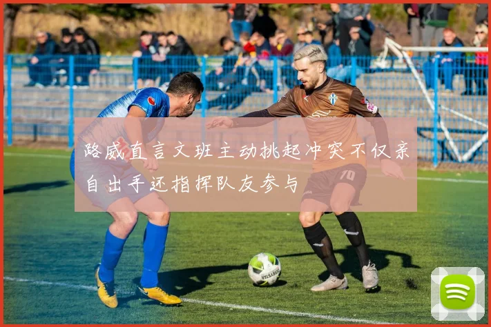 路威直言文班主动挑起冲突不仅亲自出手还指挥队友参与