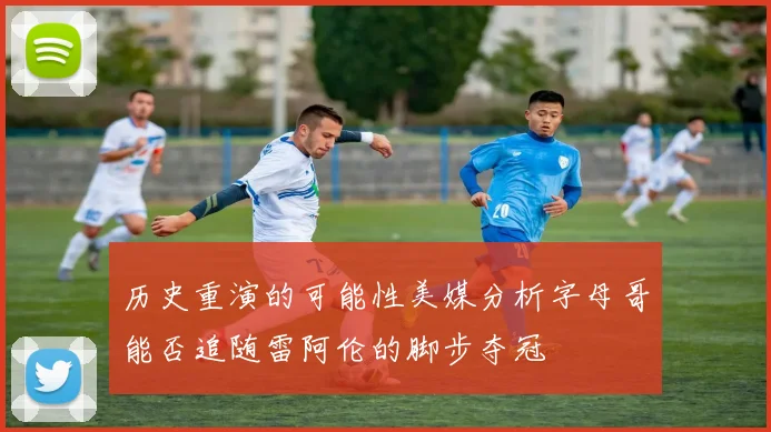 历史重演的可能性美媒分析字母哥能否追随雷阿伦的脚步夺冠