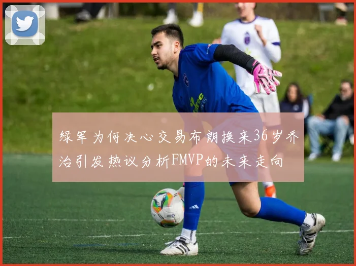 绿军为何决心交易布朗换来36岁乔治引发热议分析FMVP的未来走向