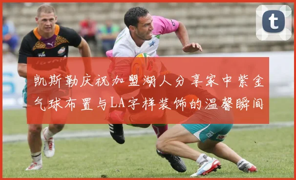 凯斯勒庆祝加盟湖人分享家中紫金气球布置与LA字样装饰的温馨瞬间