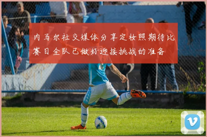 内马尔社交媒体分享定妆照期待比赛日全队已做好迎接挑战的准备