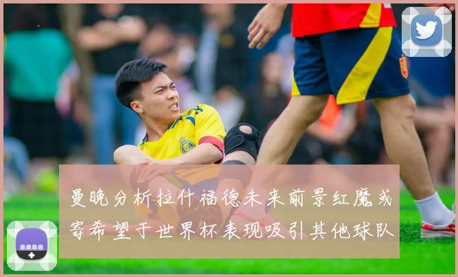 曼晚分析拉什福德未来前景红魔或寄希望于世界杯表现吸引其他球队
