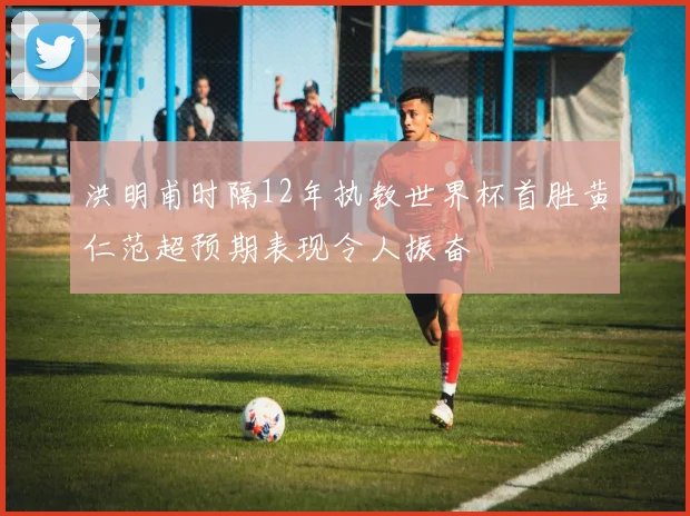 洪明甫时隔12年执教世界杯首胜黄仁范超预期表现令人振奋