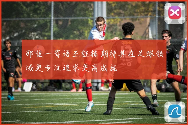 邵佳一寄语王钰栋期待其在足球领域更专注追求更高成就