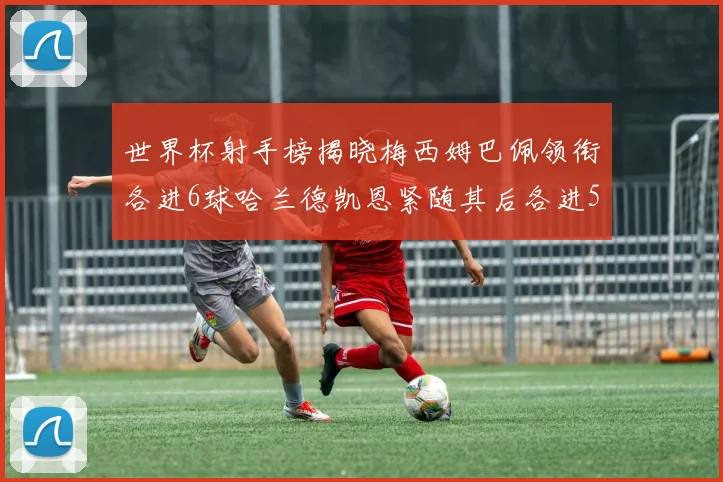 世界杯射手榜揭晓梅西姆巴佩领衔各进6球哈兰德凯恩紧随其后各进5球
