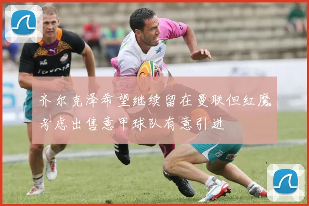 齐尔克泽希望继续留在曼联但红魔考虑出售意甲球队有意引进