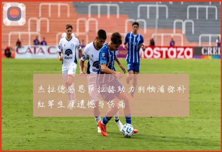 杰拉德感恩萨拉赫助力利物浦弥补红军生涯遗憾与伤痛
