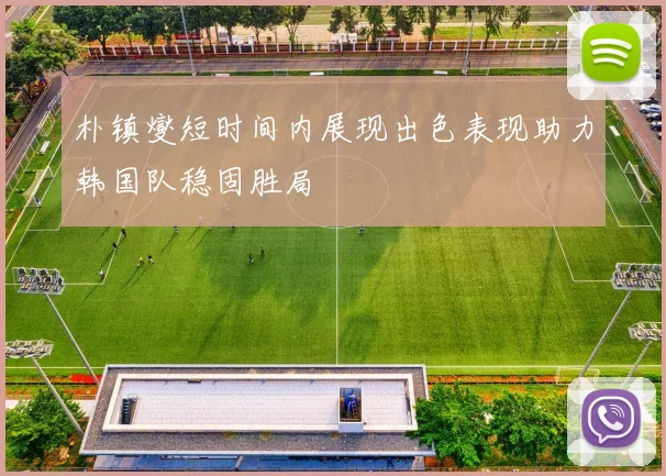 朴镇燮短时间内展现出色表现助力韩国队稳固胜局