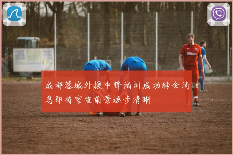 成都蓉城外援中锋试训成功转会消息即将官宣前景逐步清晰