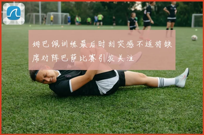 姆巴佩训练最后时刻突感不适将缺席对阵巴萨比赛引发关注