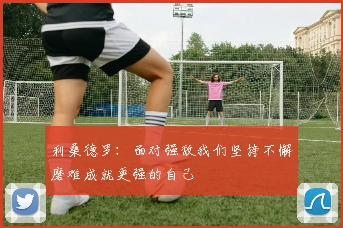 利桑德罗：面对强敌我们坚持不懈磨难成就更强的自己