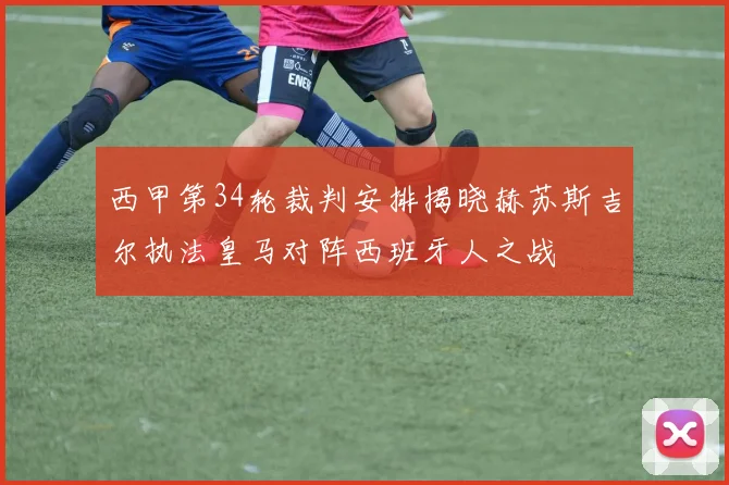 西甲第34轮裁判安排揭晓赫苏斯吉尔执法皇马对阵西班牙人之战