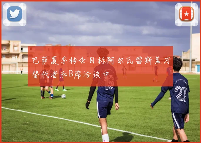 巴萨夏季转会目标阿尔瓦雷斯莱万替代者和B席洽谈中